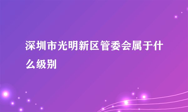 深圳市光明新区管委会属于什么级别