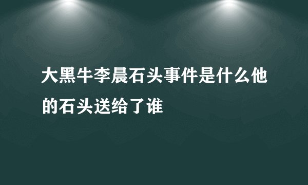 大黑牛李晨石头事件是什么他的石头送给了谁