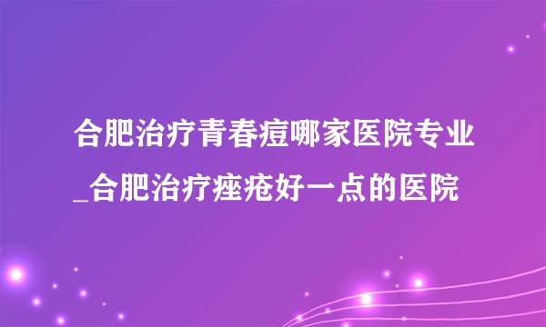 合肥治疗青春痘哪家医院专业_合肥治疗痤疮好一点的医院