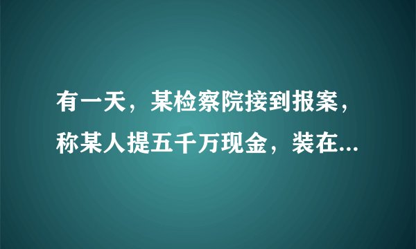 有一天，某检察院接到报案，称某人提五千万现金，装在一个小手提箱里，准备潜逃.检察官通过分析，认为这是不可能的，经调查，确实有人报了假案.从数学角度看，你知道这是为什么不可能的吗？通过计算说明理由.（常量：1张100元人民币长约15.5cm，宽约7.7cm，100张100元人民币厚约0.9cm）
