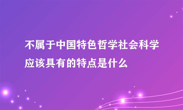 不属于中国特色哲学社会科学应该具有的特点是什么