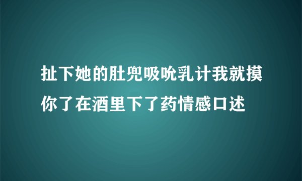 扯下她的肚兜吸吮乳计我就摸你了在酒里下了药情感口述