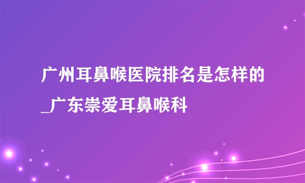 广州耳鼻喉医院排名是怎样的_广东崇爱耳鼻喉科