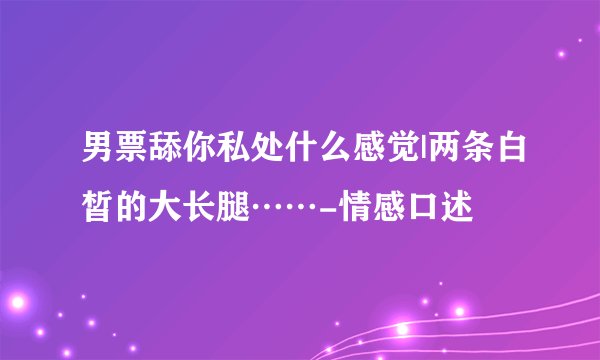 男票舔你私处什么感觉|两条白皙的大长腿……-情感口述
