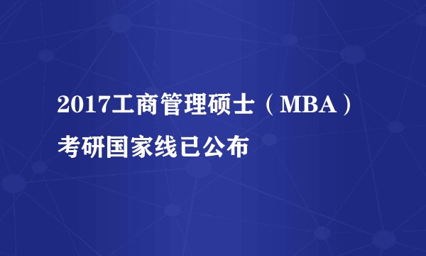 2017工商管理硕士（MBA）考研国家线已公布