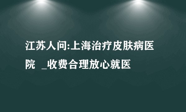 江苏人问:上海治疗皮肤病医院  _收费合理放心就医