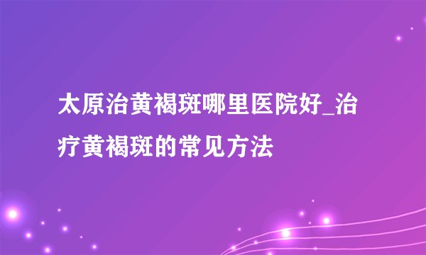 太原治黄褐斑哪里医院好_治疗黄褐斑的常见方法