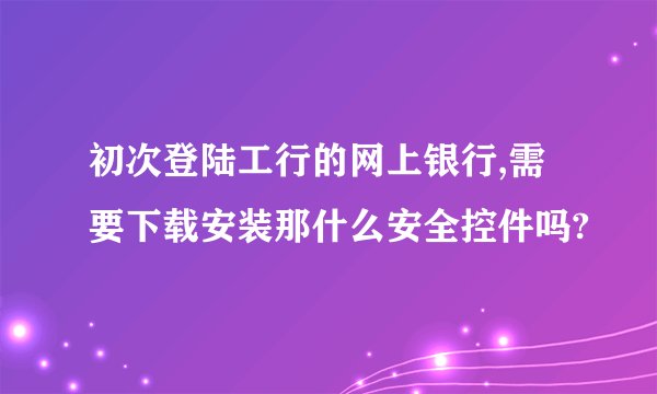 初次登陆工行的网上银行,需要下载安装那什么安全控件吗?