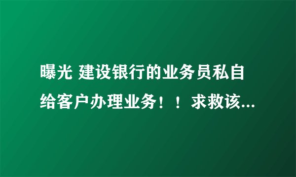 曝光 建设银行的业务员私自给客户办理业务！！求救该怎么办@