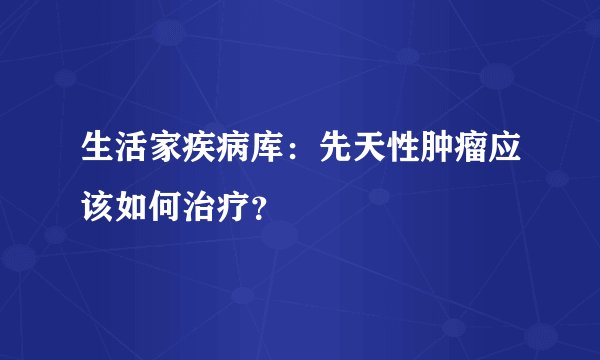 生活家疾病库：先天性肿瘤应该如何治疗？