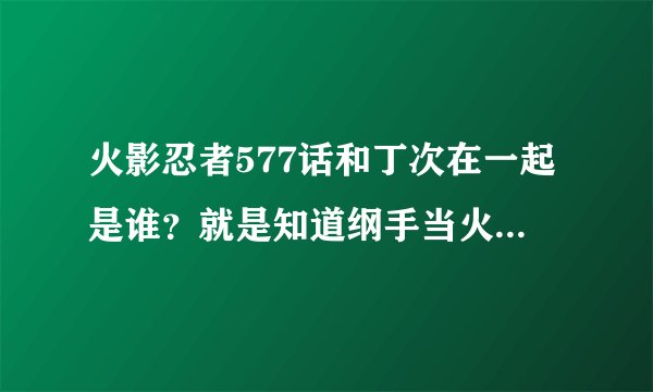 火影忍者577话和丁次在一起是谁？就是知道纲手当火影以后很惊讶的人