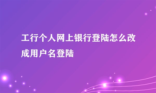 工行个人网上银行登陆怎么改成用户名登陆