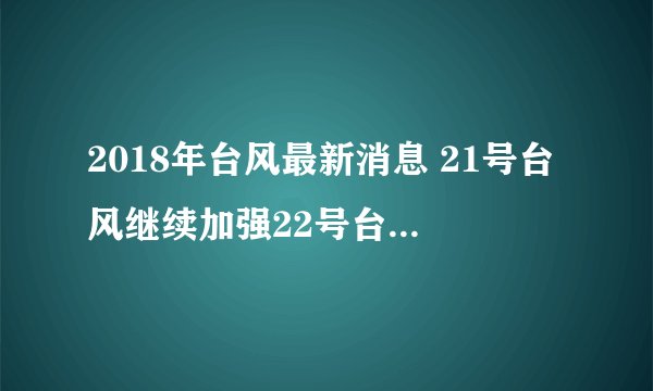 2018年台风最新消息 21号台风继续加强22号台风已经悄悄出现了