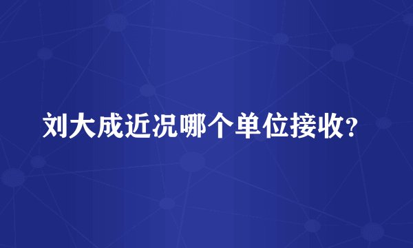 刘大成近况哪个单位接收？