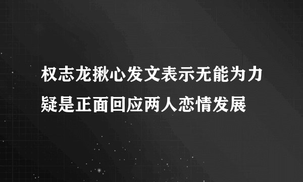 权志龙揪心发文表示无能为力疑是正面回应两人恋情发展