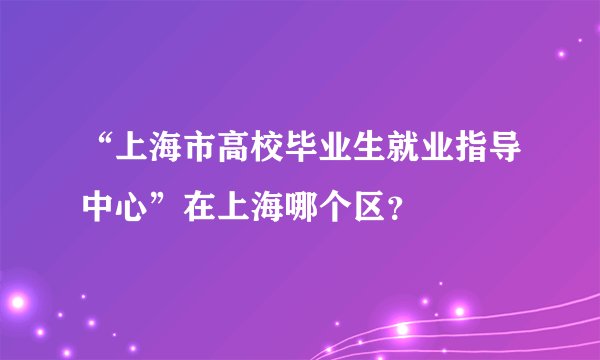 “上海市高校毕业生就业指导中心”在上海哪个区？