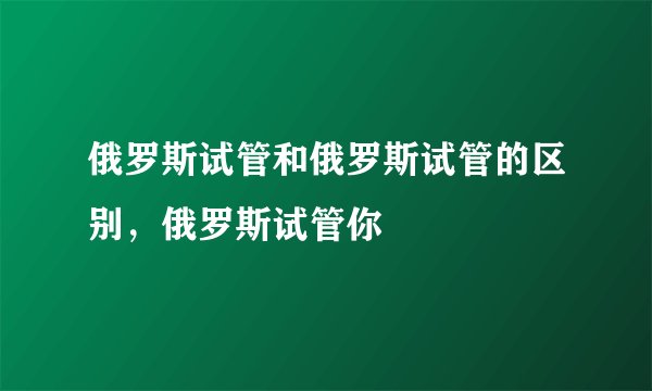 俄罗斯试管和俄罗斯试管的区别，俄罗斯试管你