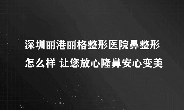 深圳丽港丽格整形医院鼻整形怎么样 让您放心隆鼻安心变美