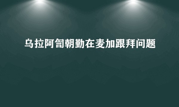 乌拉阿訇朝勤在麦加跟拜问题
