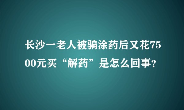 长沙一老人被骗涂药后又花7500元买“解药”是怎么回事？