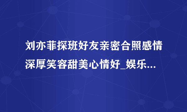 刘亦菲探班好友亲密合照感情深厚笑容甜美心情好_娱乐频道_凤凰网