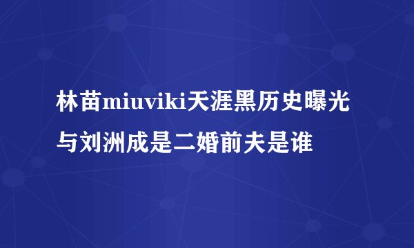 林苗miuviki天涯黑历史曝光 与刘洲成是二婚前夫是谁