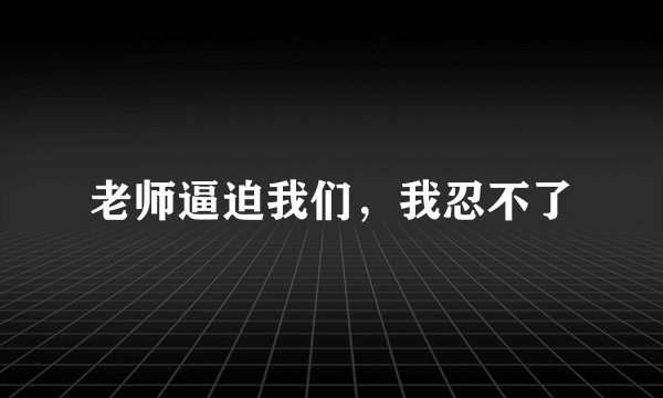 老师逼迫我们,我忍不了