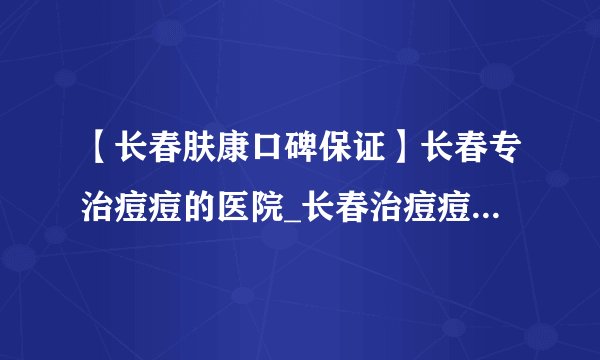 【长春肤康口碑保证】长春专治痘痘的医院_长春治痘痘哪里好_长春肤康皮肤科医院