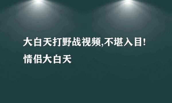 大白天打野战视频,不堪入目!情侣大白天