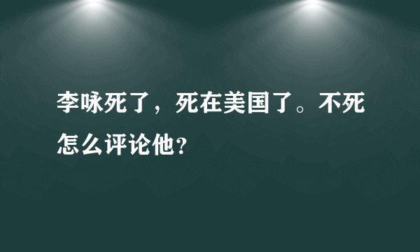 李咏死了,死在美国了。不死怎么评论他?