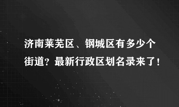 济南莱芜区、钢城区有多少个街道？最新行政区划名录来了！