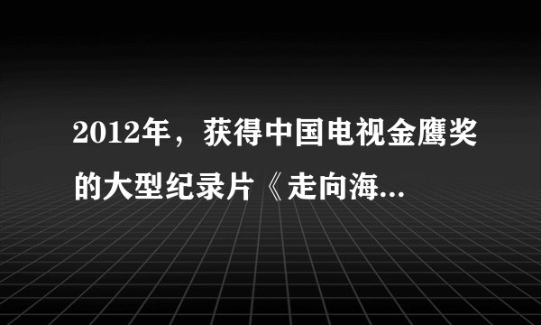2012年，获得中国电视金鹰奖的大型纪录片《走向海洋》是由下列哪个部门摄制的？