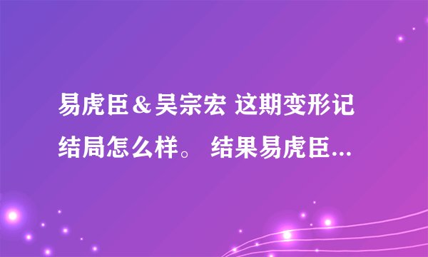 易虎臣＆吴宗宏 这期变形记结局怎么样。 结果易虎臣到底有没有改变他自己呢？
