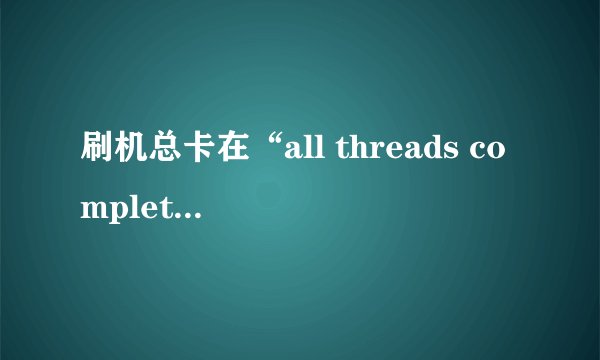 刷机总卡在“all threads completed”是什么情况？