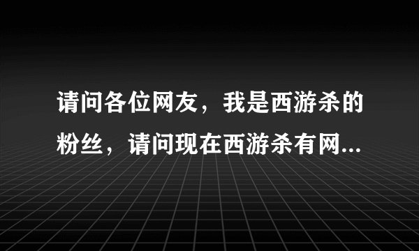 请问各位网友，我是西游杀的粉丝，请问现在西游杀有网页版了吗，有的话怎么进呢？