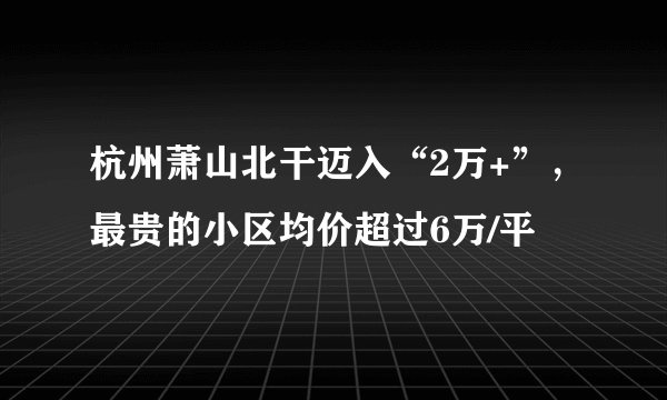 杭州萧山北干迈入“2万+”，最贵的小区均价超过6万/平