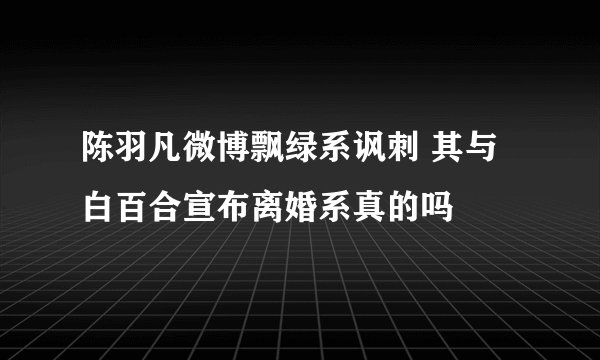 陈羽凡微博飘绿系讽刺 其与白百合宣布离婚系真的吗