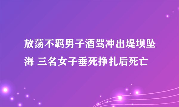 放荡不羁男子酒驾冲出堤坝坠海 三名女子垂死挣扎后死亡