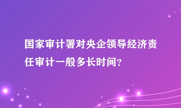 国家审计署对央企领导经济责任审计一般多长时间？