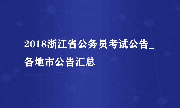 2018浙江省公务员考试公告_各地市公告汇总