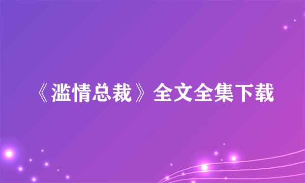 《滥情总裁》全文全集下载