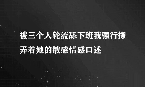 被三个人轮流舔下班我强行撩弄着她的敏感情感口述