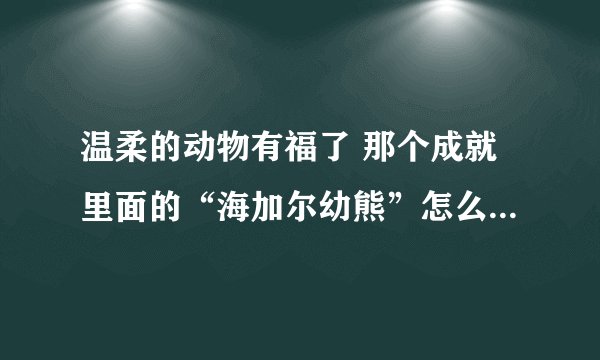 温柔的动物有福了 那个成就里面的“海加尔幼熊”怎么做啊，注意:我之前的任务已经做过了，已经没熊了，