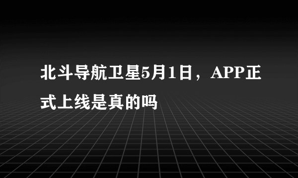 北斗导航卫星5月1日,APP正式上线是真的吗
