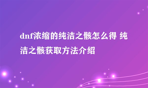 dnf浓缩的纯洁之骸怎么得 纯洁之骸获取方法介绍