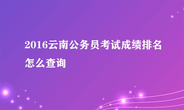 2016云南公务员考试成绩排名怎么查询