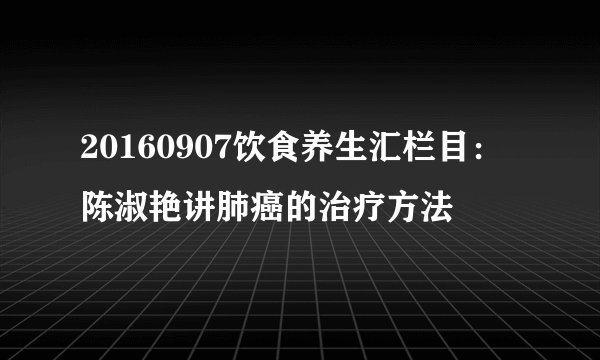 20160907饮食养生汇栏目：陈淑艳讲肺癌的治疗方法