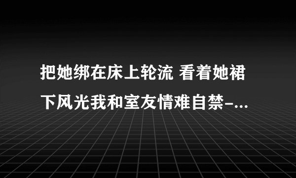 把她绑在床上轮流 看着她裙下风光我和室友情难自禁-情感口述