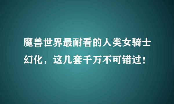 魔兽世界最耐看的人类女骑士幻化，这几套千万不可错过！