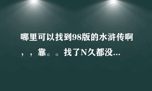 哪里可以找到98版的水浒传啊，，靠。。找了N久都没找到。。。而新版的水浒传，片子实在太烂看不下去啊。